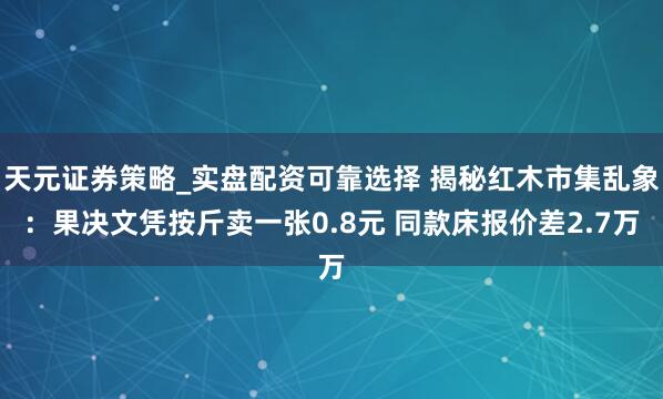 天元证券策略_实盘配资可靠选择 揭秘红木市集乱象：果决文凭按斤卖一张0.8元 同款床报价差2.7万