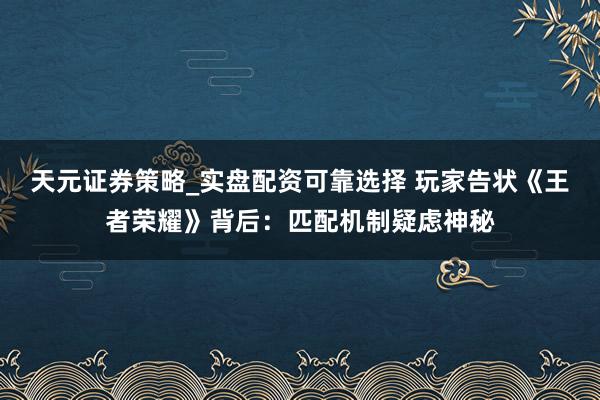 天元证券策略_实盘配资可靠选择 玩家告状《王者荣耀》背后：匹配机制疑虑神秘