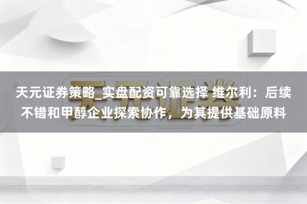 天元证券策略_实盘配资可靠选择 维尔利：后续不错和甲醇企业探索协作，为其提供基础原料