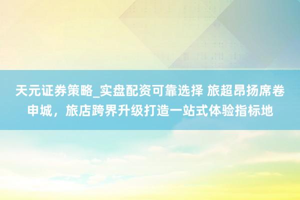 天元证券策略_实盘配资可靠选择 旅超昂扬席卷申城，旅店跨界升级打造一站式体验指标地