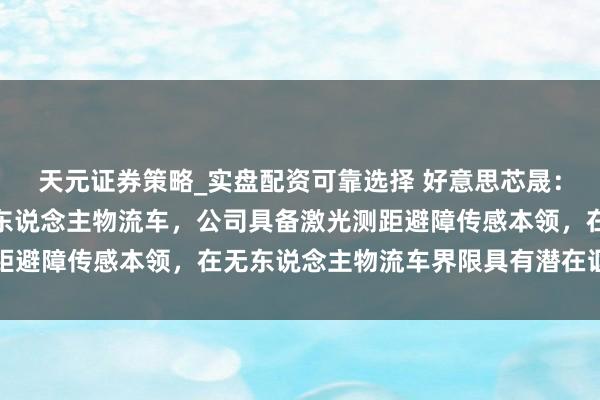 天元证券策略_实盘配资可靠选择 好意思芯晟：公司产物暂未诓骗至无东说念主物流车，公司具备激光测距避障传感本领，在无东说念主物流车界限具有潜在诓骗价值