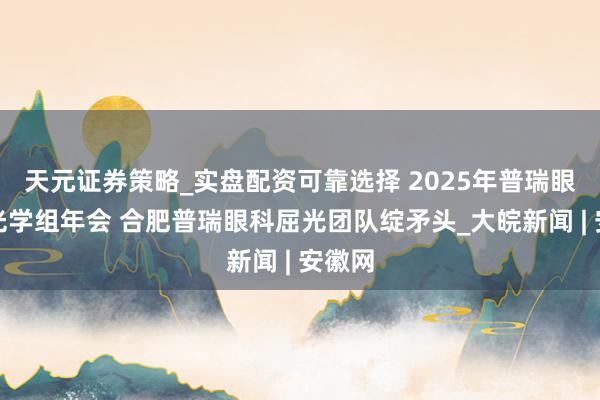天元证券策略_实盘配资可靠选择 2025年普瑞眼科屈光学组年会 合肥普瑞眼科屈光团队绽矛头_大皖新闻 | 安徽网