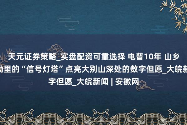 天元证券策略_实盘配资可靠选择 电普10年 山乡剧变：  山坳里的“信号灯塔”点亮大别山深处的数字但愿_大皖新闻 | 安徽网