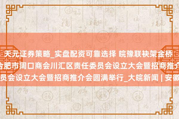 天元证券策略_实盘配资可靠选择 皖豫联袂架金桥  乡贤聚力促发展  逐个合肥市周口商会川汇区责任委员会设立大会暨招商推介会圆满举行_大皖新闻 | 安徽网