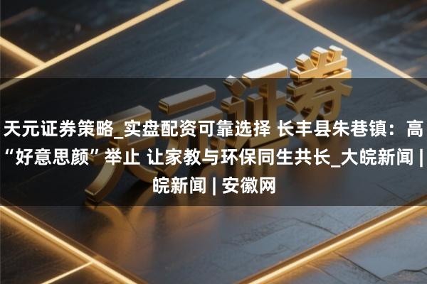 天元证券策略_实盘配资可靠选择 长丰县朱巷镇：高铁沿线“好意思颜”举止 让家教与环保同生共长_大皖新闻 | 安徽网