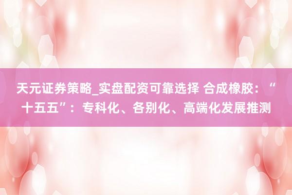 天元证券策略_实盘配资可靠选择 合成橡胶：“十五五”：专科化、各别化、高端化发展推测