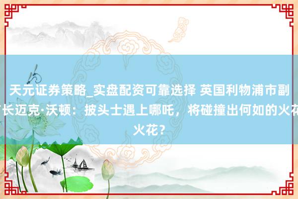 天元证券策略_实盘配资可靠选择 英国利物浦市副市长迈克·沃顿：披头士遇上哪吒，将碰撞出何如的火花？