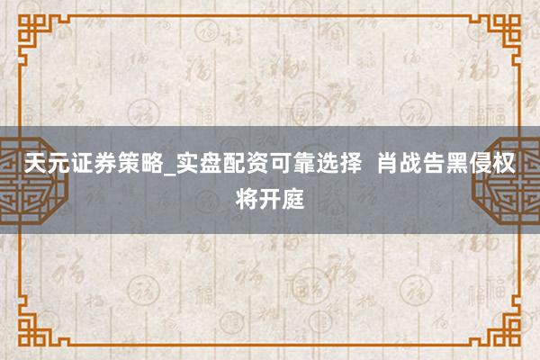 天元证券策略_实盘配资可靠选择  肖战告黑侵权将开庭