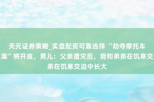 天元证券策略_实盘配资可靠选择 “劫夺摩托车杀东谈主案”将开庭，男儿：父亲遭灾后，我和弟弟在饥寒交迫中长大