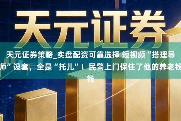 天元证券策略_实盘配资可靠选择 短视频“搭理导师”设套，全是“托儿”！民警上门保住了他的养老钱