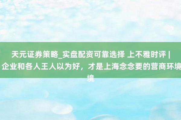 天元证券策略_实盘配资可靠选择 上不雅时评 | 企业和各人王人以为好，才是上海念念要的营商环境