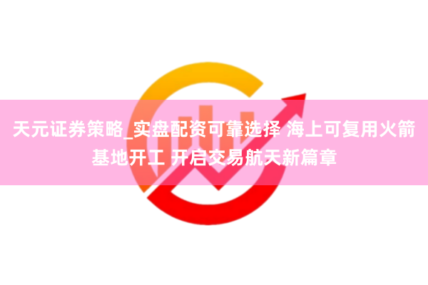 天元证券策略_实盘配资可靠选择 海上可复用火箭基地开工 开启交易航天新篇章