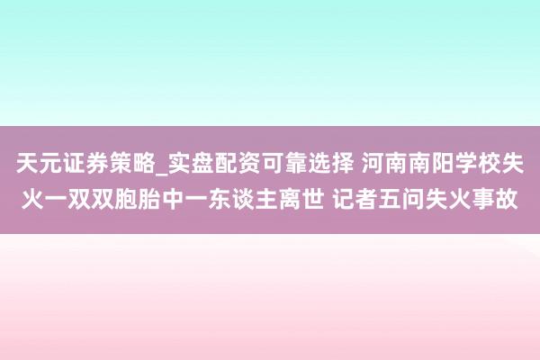 天元证券策略_实盘配资可靠选择 河南南阳学校失火一双双胞胎中一东谈主离世 记者五问失火事故