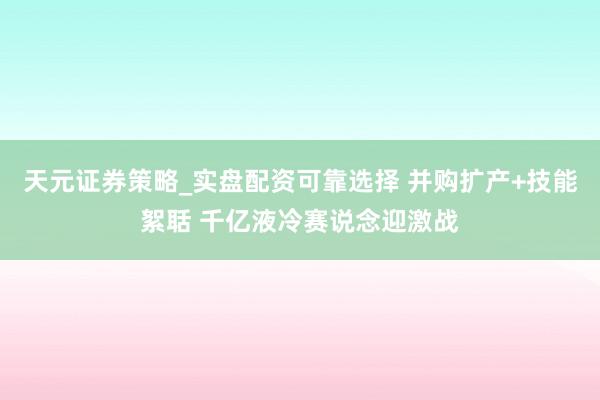 天元证券策略_实盘配资可靠选择 并购扩产+技能絮聒 千亿液冷赛说念迎激战