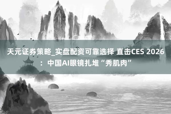 天元证券策略_实盘配资可靠选择 直击CES 2026：中国AI眼镜扎堆“秀肌肉”