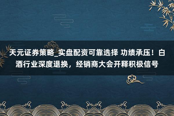 天元证券策略_实盘配资可靠选择 功绩承压！白酒行业深度退换，经销商大会开释积极信号