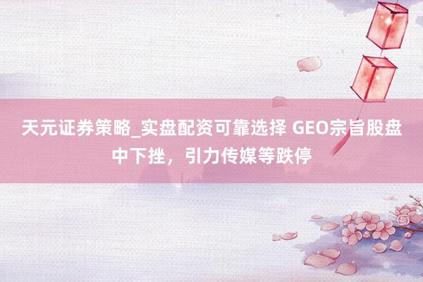 天元证券策略_实盘配资可靠选择 GEO宗旨股盘中下挫，引力传媒等跌停