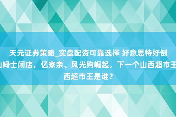 天元证券策略_实盘配资可靠选择 好意思特好倒下、山姆士闭店，亿家亲、风光购崛起，下一个山西超市王是谁？