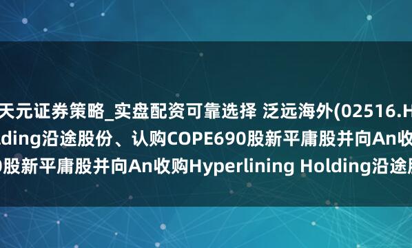 天元证券策略_实盘配资可靠选择 泛远海外(02516.HK)拟收购COPE Holding沿途股份、认购COPE690股新平庸股并向An收购Hyperlining Holding沿途股份