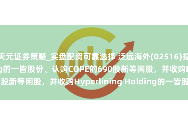 天元证券策略_实盘配资可靠选择 泛远海外(02516)拟收购COPE Holding的一皆股份、认购COPE的690股新等闲股，并收购Hyperlining Holding的一皆股份