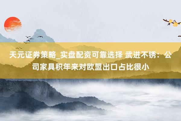 天元证券策略_实盘配资可靠选择 武进不锈：公司家具积年来对欧盟出口占比很小