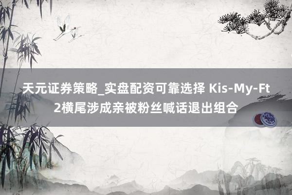 天元证券策略_实盘配资可靠选择 Kis-My-Ft2横尾涉成亲被粉丝喊话退出组合