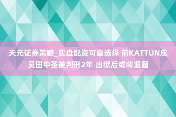 天元证券策略_实盘配资可靠选择 前KATTUN成员田中圣被判刑2年 出狱后或将退圈